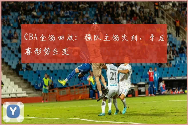 CBA全场回放：强队主场失利，季后赛形势生变