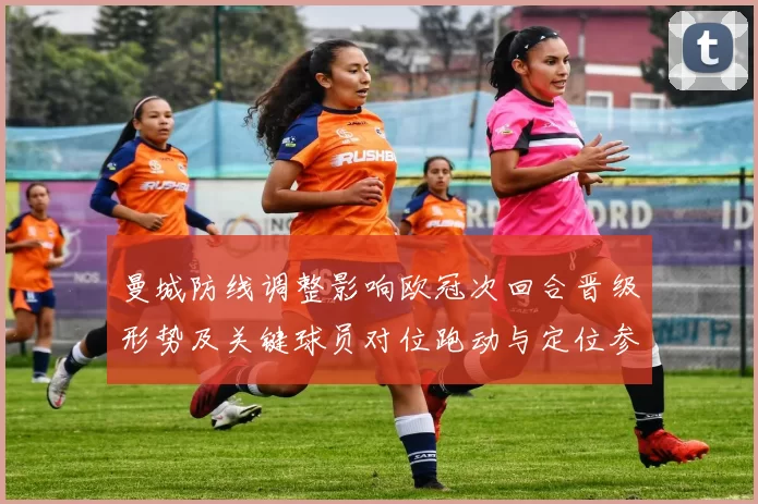 曼城防线调整影响欧冠次回合晋级形势及关键球员对位跑动与定位参考