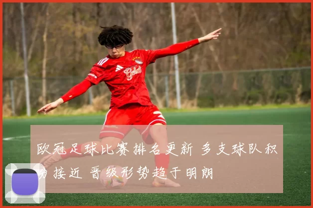 欧冠足球比赛排名更新 多支球队积分接近 晋级形势趋于明朗