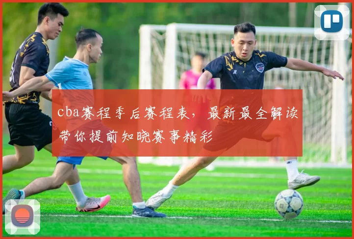 cba赛程季后赛程表，最新最全解读带你提前知晓赛事精彩