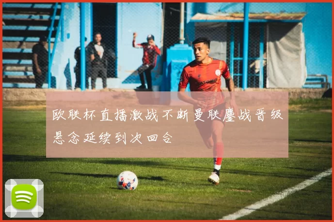 欧联杯直播激战不断曼联鏖战晋级悬念延续到次回合