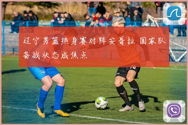 辽宁男篮热身赛对阵安哥拉 国家队备战状态成焦点