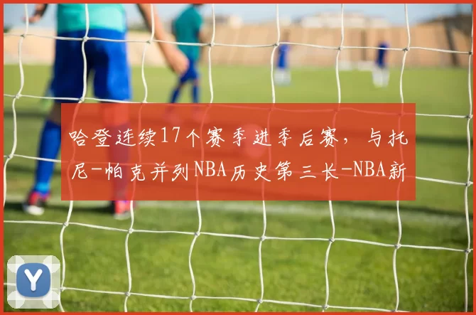 哈登连续17个赛季进季后赛，与托尼-帕克并列NBA历史第三长-NBA新闻
