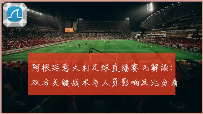 阿根廷意大利足球直播赛况解读：双方关键战术与人员影响及比分看点