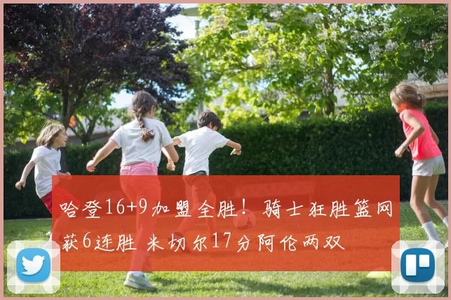 哈登16+9加盟全胜！骑士狂胜篮网获6连胜 米切尔17分阿伦两双