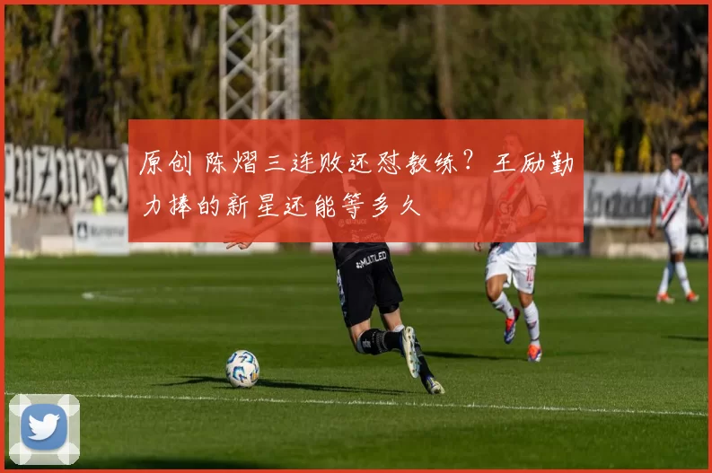 原创 陈熠三连败还怼教练？王励勤力捧的新星还能等多久