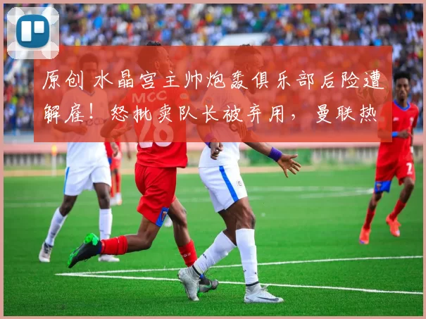 原创 水晶宫主帅炮轰俱乐部后险遭解雇！怒批卖队长被弃用，曼联热刺伺机挖角