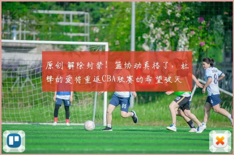 原创 解除封禁！篮协动真格了，杜锋的爱将重返CBA联赛的希望破灭