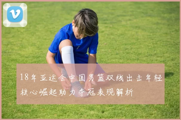 18年亚运会中国男篮双线出击年轻核心崛起助力夺冠表现解析
