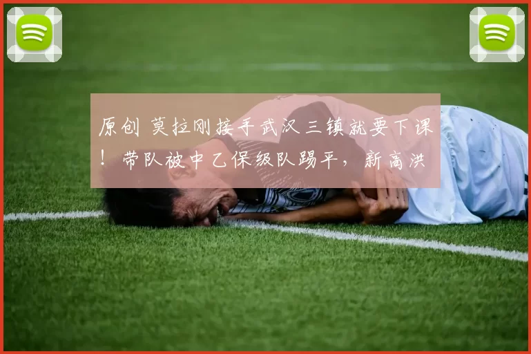 原创 莫拉刚接手武汉三镇就要下课！带队被中乙保级队踢平，新高洪波将接手