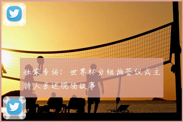 独家专访：世界杯分组抽签仪式主持人亲述现场故事