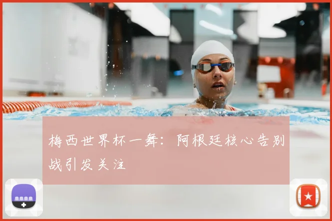 梅西世界杯一舞：阿根廷核心告别战引发关注