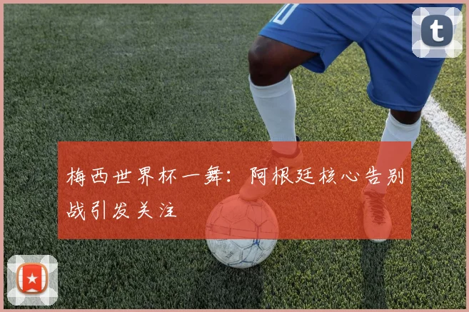 梅西世界杯一舞:阿根廷核心告别战引发关注