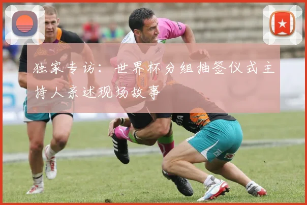 独家专访：世界杯分组抽签仪式主持人亲述现场故事