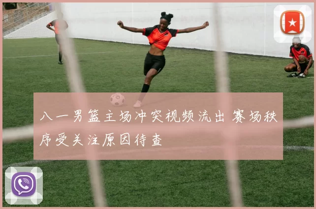 八一男篮主场冲突视频流出 赛场秩序受关注原因待查