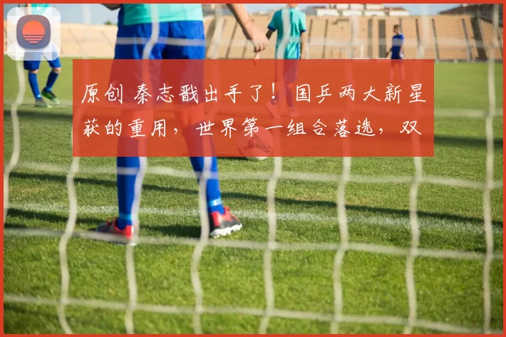 原创 秦志戬出手了！国乒两大新星获的重用，世界第一组合落选，双打大血洗