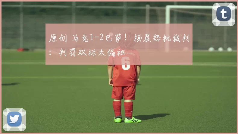 原创 马竞1-2巴萨！杨晨怒批裁判：判罚双标太偏袒