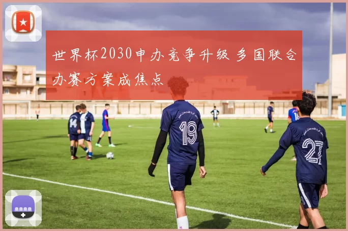 世界杯2030申办竞争升级 多国联合办赛方案成焦点