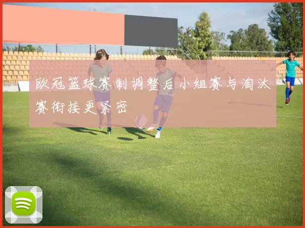 欧冠篮球赛制调整后小组赛与淘汰赛衔接更紧密