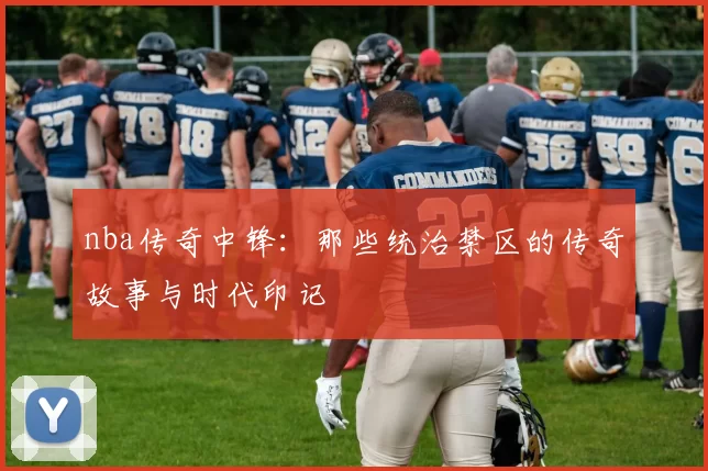 nba传奇中锋：那些统治禁区的传奇故事与时代印记