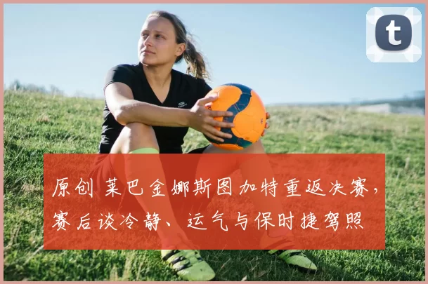 原创 莱巴金娜斯图加特重返决赛，赛后谈冷静、运气与保时捷驾照