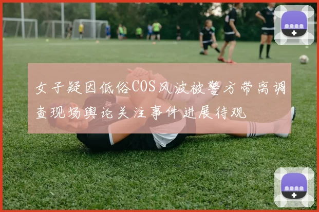 女子疑因低俗COS风波被警方带离调查现场舆论关注事件进展待观