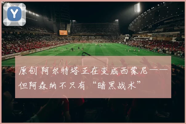 原创 阿尔特塔正在变成西蒙尼——但阿森纳不只有“暗黑战术”
