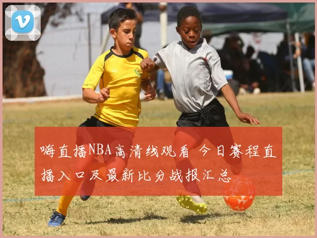 嗨直播NBA高清线观看 今日赛程直播入口及最新比分战报汇总