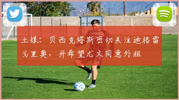 土媒：贝西克塔斯密切关注迪格雷戈里奥，并希望尤文同意外租