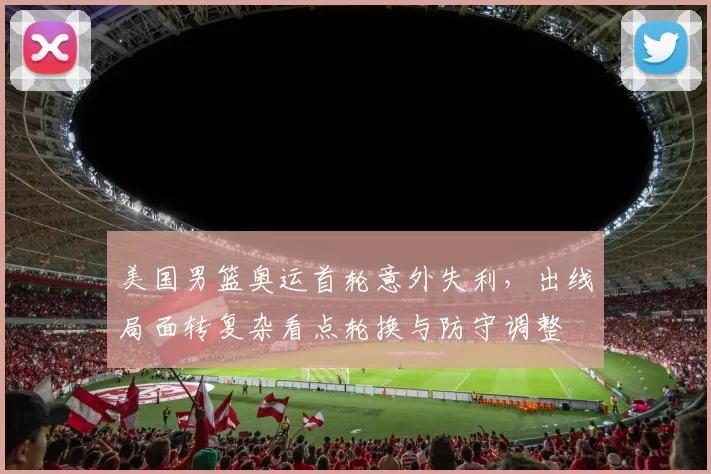 美国男篮奥运首轮意外失利，出线局面转复杂看点轮换与防守调整