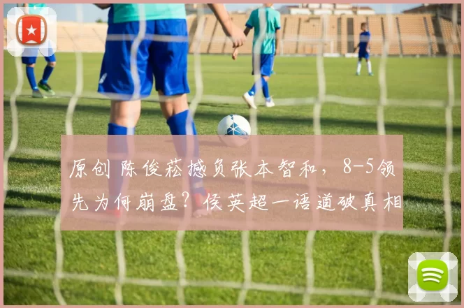 原创 陈俊菘撼负张本智和，8-5领先为何崩盘？侯英超一语道破真相