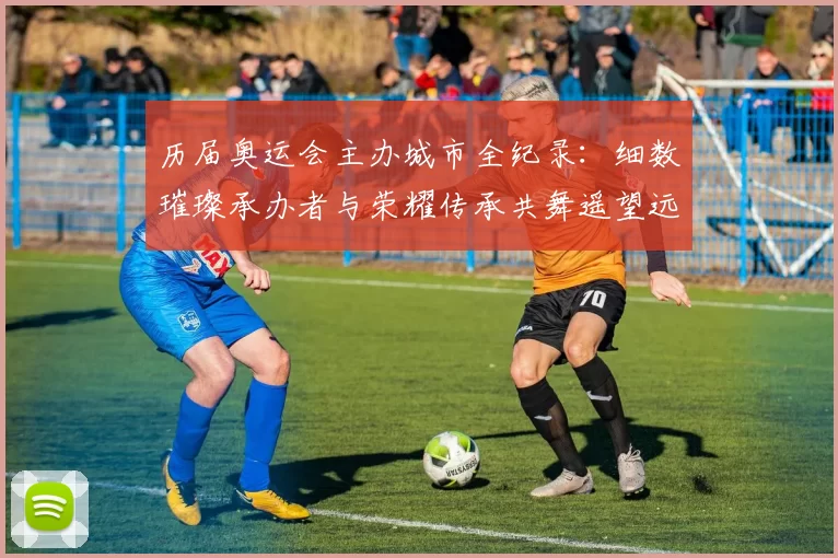 历届奥运会主办城市全纪录：细数璀璨承办者与荣耀传承共舞遥望远