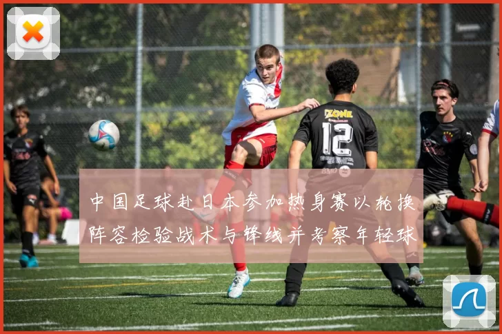 中国足球赴日本参加热身赛以轮换阵容检验战术与锋线并考察年轻球员