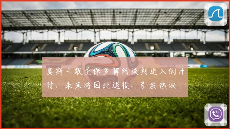 奥斯卡跟圣保罗解约谈判进入倒计时，未来将因此退役，引发热议