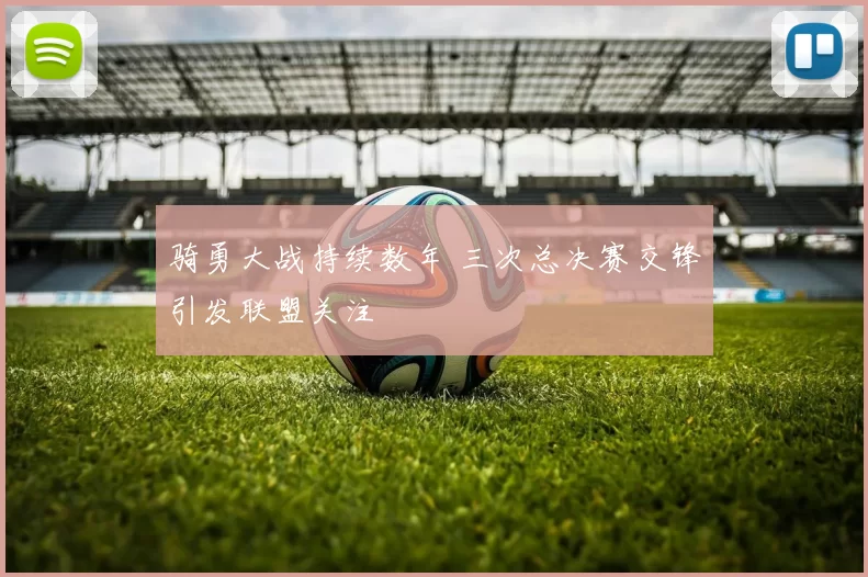 骑勇大战持续数年 三次总决赛交锋引发联盟关注