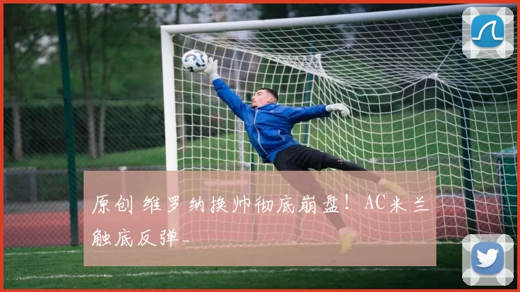 原创 维罗纳换帅彻底崩盘！AC米兰触底反弹_