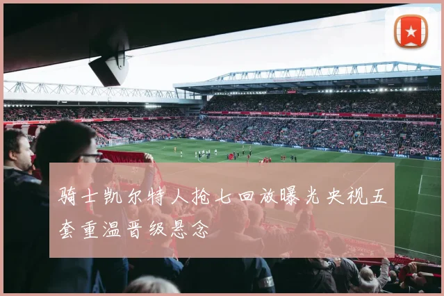 骑士凯尔特人抢七回放曝光央视五套重温晋级悬念