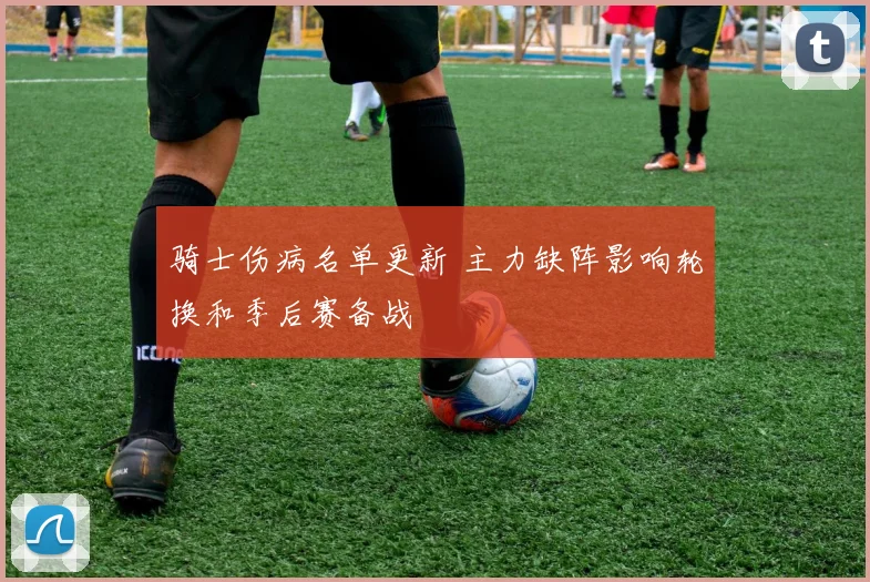 骑士伤病名单更新 主力缺阵影响轮换和季后赛备战