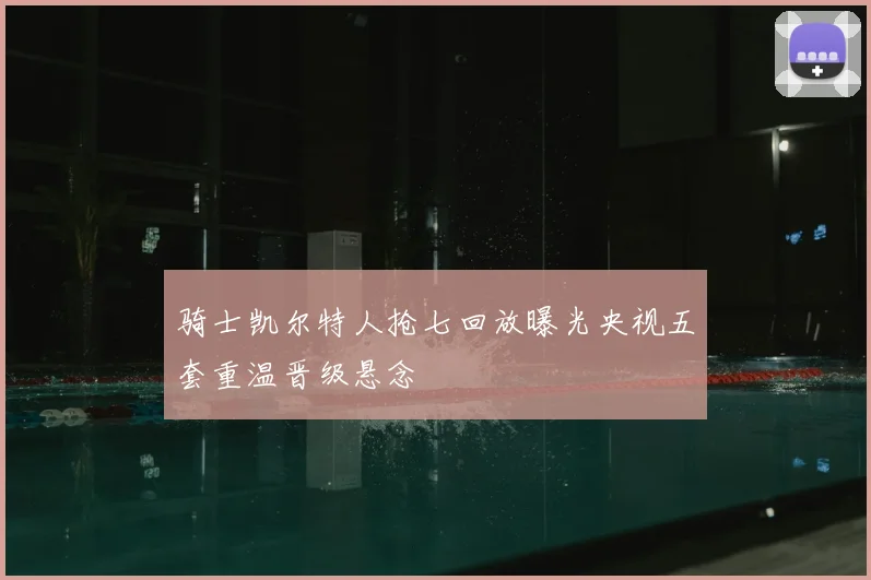 骑士凯尔特人抢七回放曝光央视五套重温晋级悬念