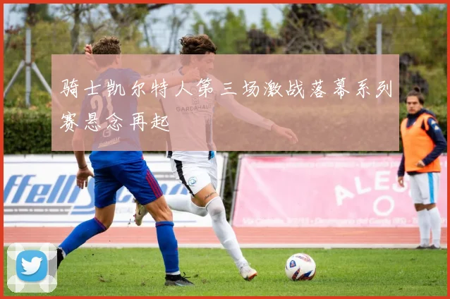 骑士凯尔特人第三场激战落幕系列赛悬念再起