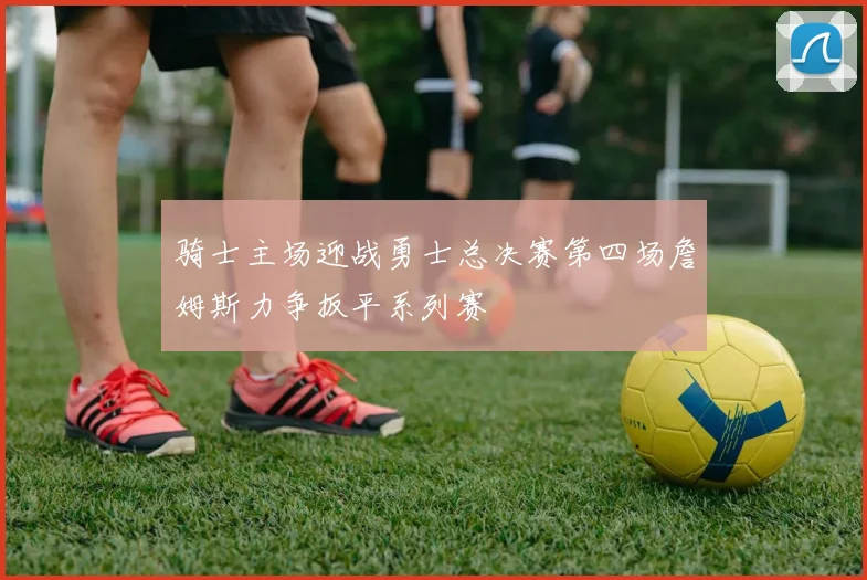 骑士主场迎战勇士总决赛第四场詹姆斯力争扳平系列赛
