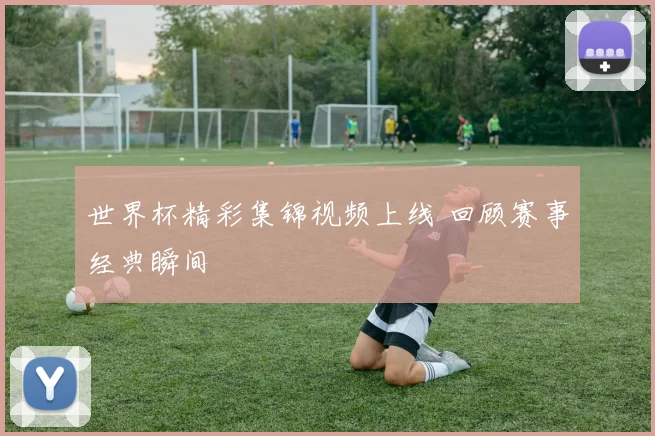世界杯精彩集锦视频上线 回顾赛事经典瞬间